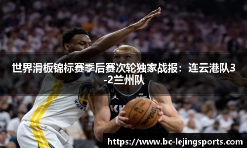 世界滑板锦标赛季后赛次轮独家战报：连云港队3-2兰州队